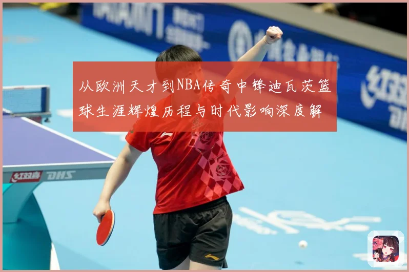 从欧洲天才到NBA传奇中锋迪瓦茨篮球生涯辉煌历程与时代影响深度解析：最新赛事动态与深度分析