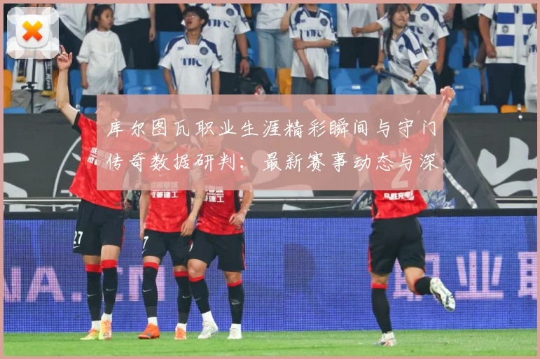 库尔图瓦职业生涯精彩瞬间与守门传奇数据研判：最新赛事动态与深度分析