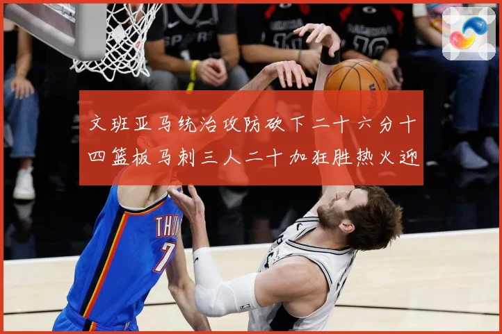 文班亚马统治攻防砍下二十六分十四篮板马刺三人二十加狂胜热火迎赛场复盘：最新赛事动态与深度分析