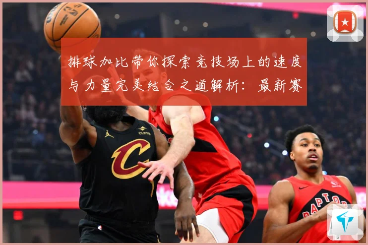 排球加比带你探索竞技场上的速度与力量完美结合之道解析：最新赛事动态与深度分析