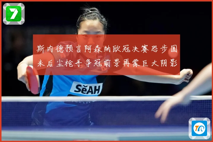 斯内德预言阿森纳欧冠决赛恐步国米后尘枪手争冠前景再蒙巨大阴影战术观察：最新赛事动态与深度分析