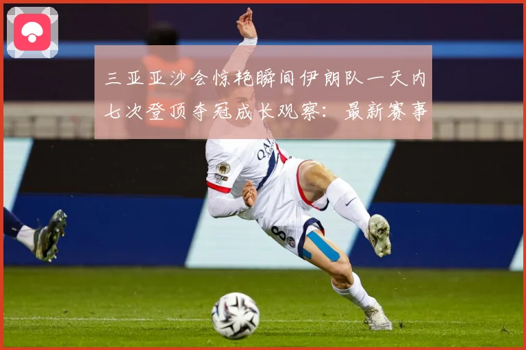 三亚亚沙会惊艳瞬间伊朗队一天内七次登顶夺冠成长观察：最新赛事动态与深度分析