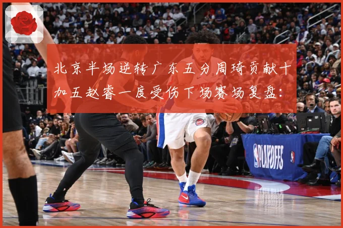 北京半场逆转广东五分周琦贡献十加五赵睿一度受伤下场赛场复盘：最新赛事动态与深度分析