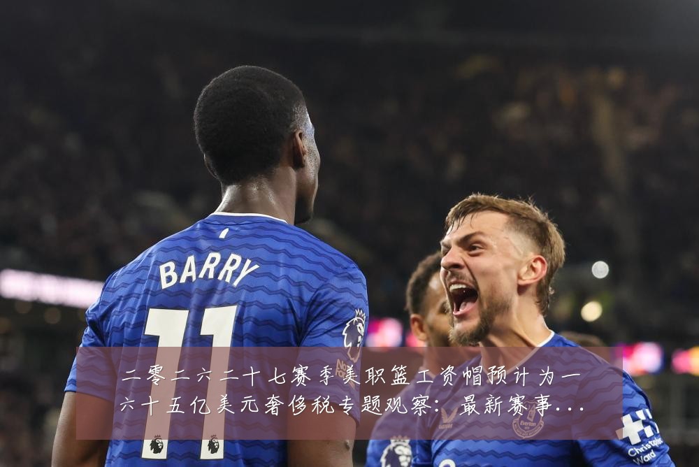 二零二六二十七赛季美职篮工资帽预计为一六十五亿美元奢侈税专题观察:最新赛事动态与深度分析