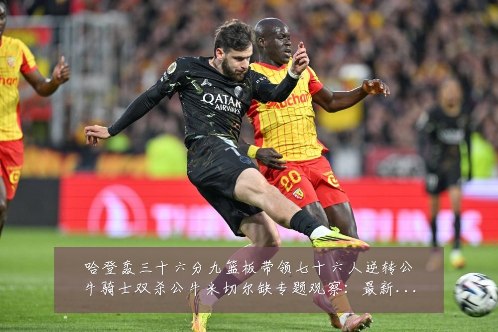 哈登轰三十六分九篮板带领七十六人逆转公牛骑士双杀公牛米切尔缺专题观察：最新赛事动态与深度分析