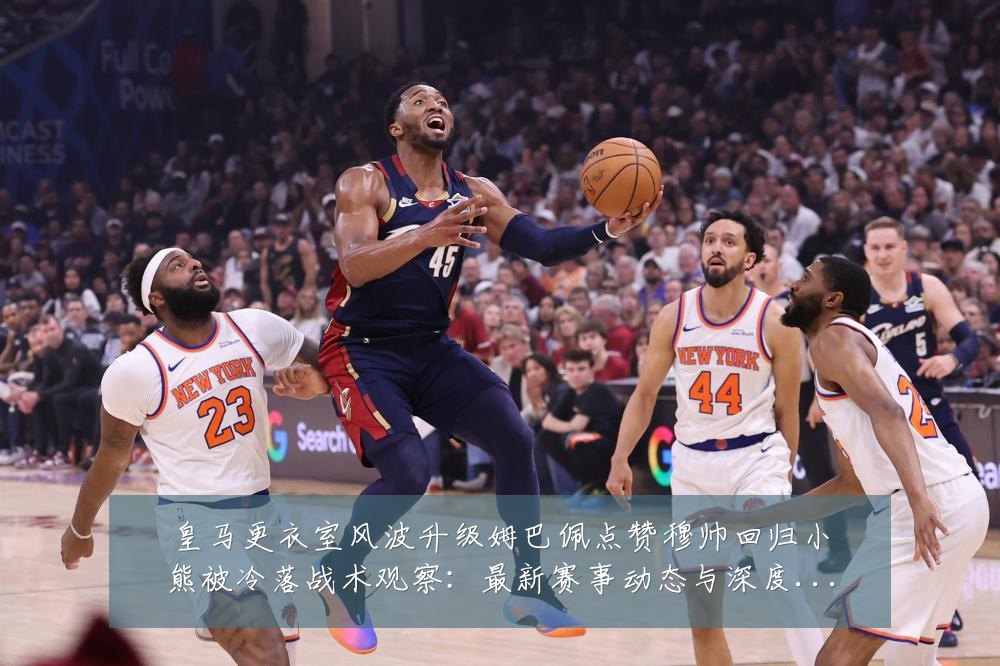 皇马更衣室风波升级姆巴佩点赞穆帅回归小熊被冷落战术观察:最新赛事动态与深度分析