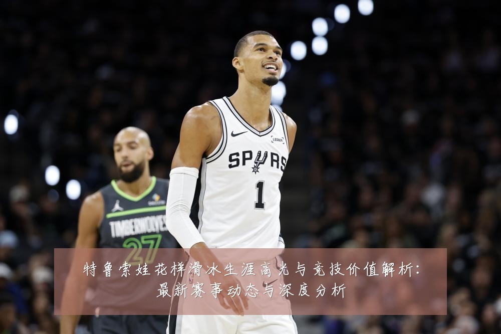 特鲁索娃花样滑冰生涯高光与竞技价值解析:最新赛事动态与深度分析